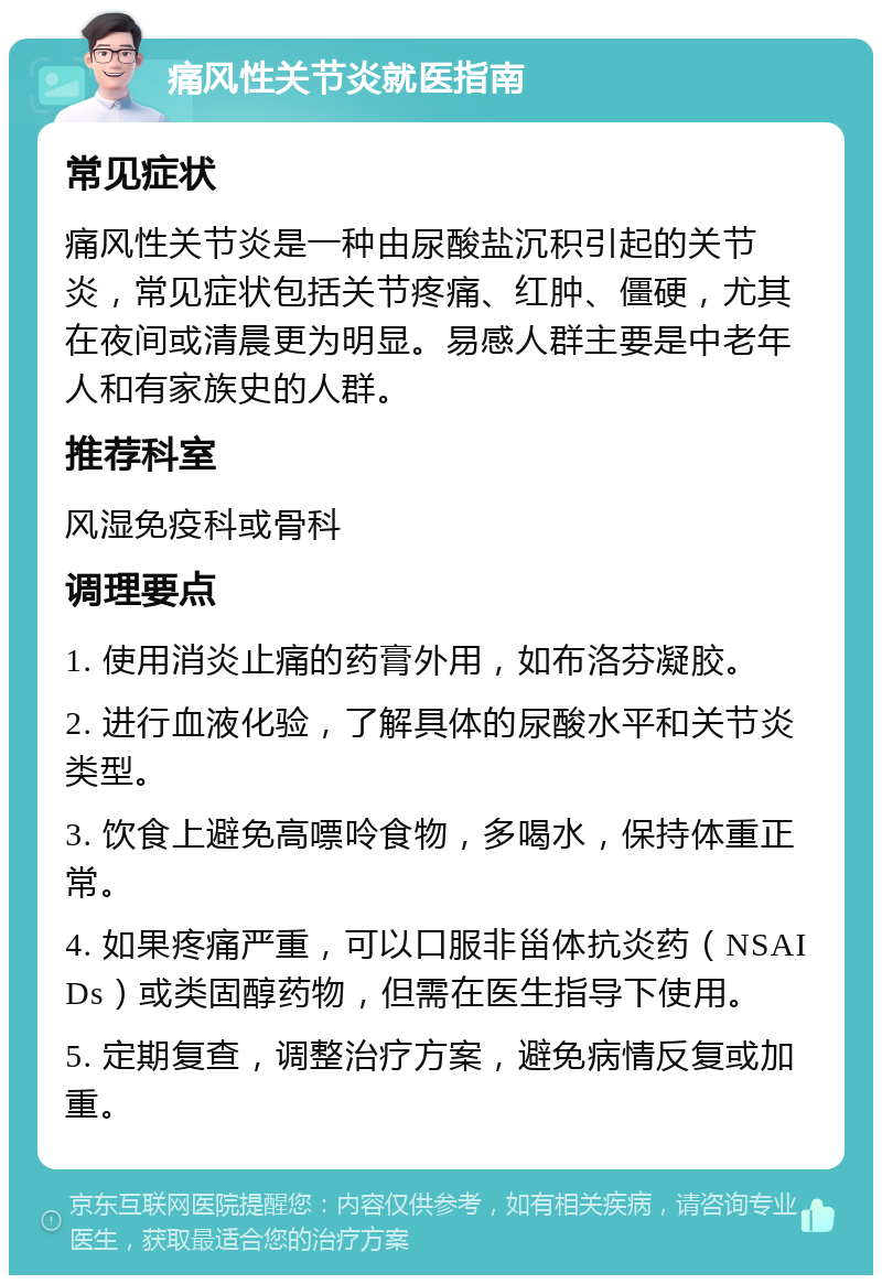 痛风性关节炎就医指南 常见症状 痛风性关节炎是一种由尿酸盐沉积引起的关节炎，常见症状包括关节疼痛、红肿、僵硬，尤其在夜间或清晨更为明显。易感人群主要是中老年人和有家族史的人群。 推荐科室 风湿免疫科或骨科 调理要点 1. 使用消炎止痛的药膏外用，如布洛芬凝胶。 2. 进行血液化验，了解具体的尿酸水平和关节炎类型。 3. 饮食上避免高嘌呤食物，多喝水，保持体重正常。 4. 如果疼痛严重，可以口服非甾体抗炎药（NSAIDs）或类固醇药物，但需在医生指导下使用。 5. 定期复查，调整治疗方案，避免病情反复或加重。