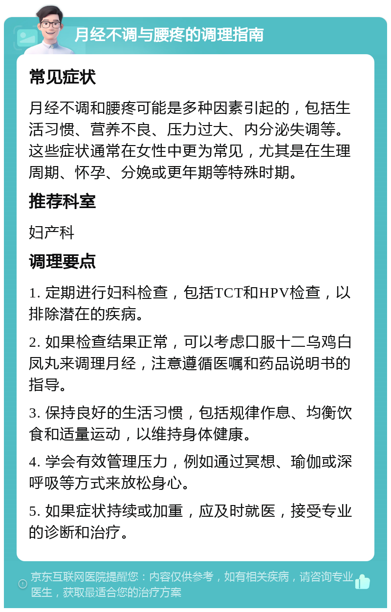 月经不调与腰疼的调理指南 常见症状 月经不调和腰疼可能是多种因素引起的，包括生活习惯、营养不良、压力过大、内分泌失调等。这些症状通常在女性中更为常见，尤其是在生理周期、怀孕、分娩或更年期等特殊时期。 推荐科室 妇产科 调理要点 1. 定期进行妇科检查，包括TCT和HPV检查，以排除潜在的疾病。 2. 如果检查结果正常，可以考虑口服十二乌鸡白凤丸来调理月经，注意遵循医嘱和药品说明书的指导。 3. 保持良好的生活习惯，包括规律作息、均衡饮食和适量运动，以维持身体健康。 4. 学会有效管理压力，例如通过冥想、瑜伽或深呼吸等方式来放松身心。 5. 如果症状持续或加重，应及时就医，接受专业的诊断和治疗。