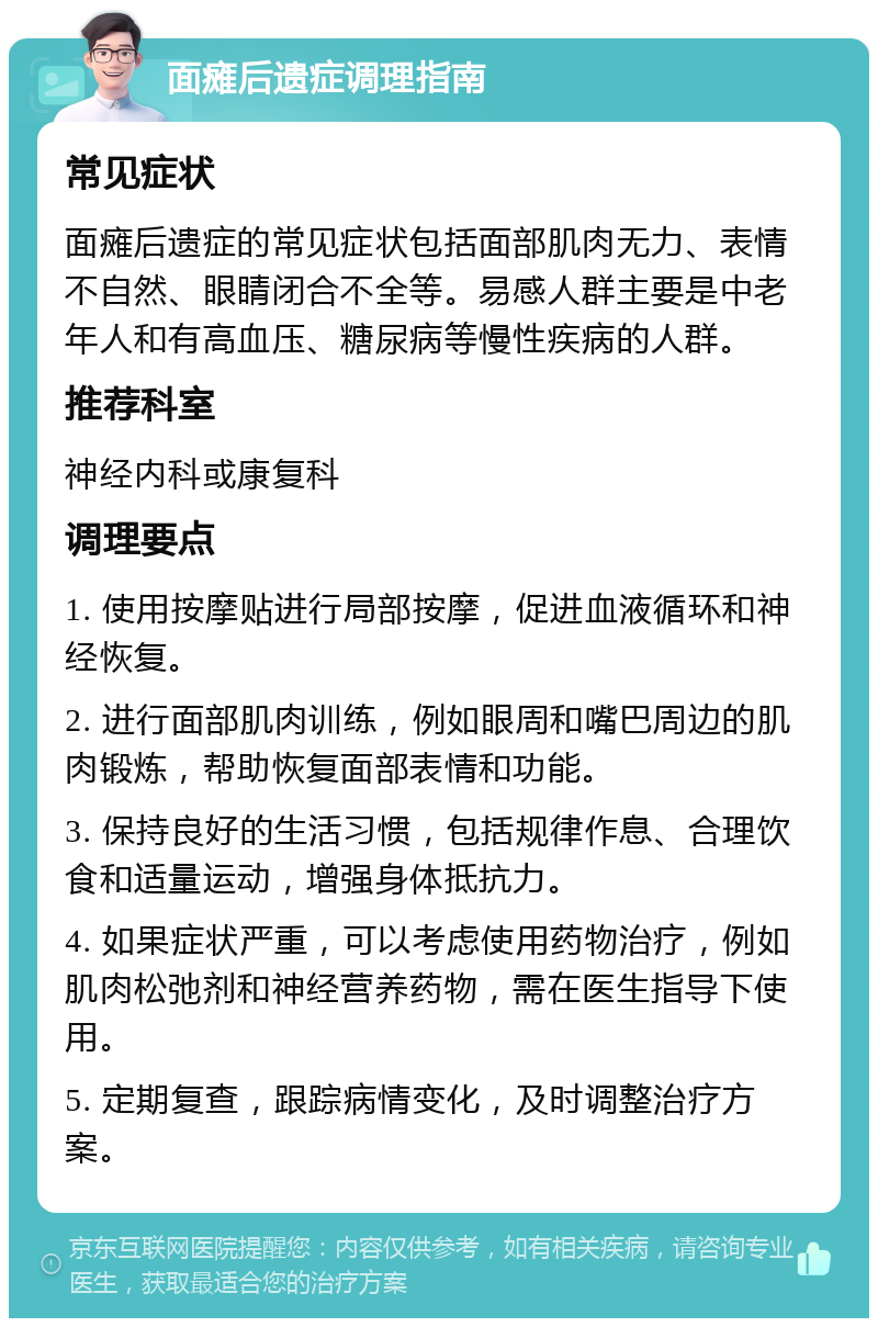 面瘫后遗症调理指南 常见症状 面瘫后遗症的常见症状包括面部肌肉无力、表情不自然、眼睛闭合不全等。易感人群主要是中老年人和有高血压、糖尿病等慢性疾病的人群。 推荐科室 神经内科或康复科 调理要点 1. 使用按摩贴进行局部按摩，促进血液循环和神经恢复。 2. 进行面部肌肉训练，例如眼周和嘴巴周边的肌肉锻炼，帮助恢复面部表情和功能。 3. 保持良好的生活习惯，包括规律作息、合理饮食和适量运动，增强身体抵抗力。 4. 如果症状严重，可以考虑使用药物治疗，例如肌肉松弛剂和神经营养药物，需在医生指导下使用。 5. 定期复查，跟踪病情变化，及时调整治疗方案。