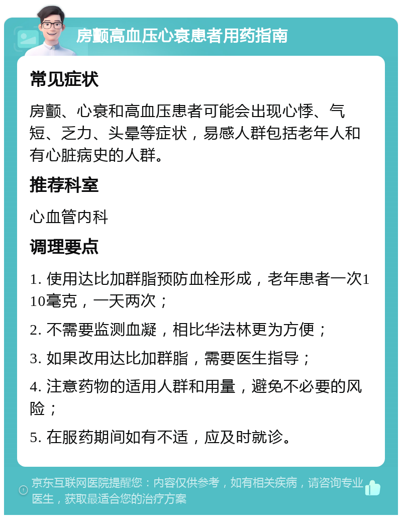 房颤高血压心衰患者用药指南 常见症状 房颤、心衰和高血压患者可能会出现心悸、气短、乏力、头晕等症状，易感人群包括老年人和有心脏病史的人群。 推荐科室 心血管内科 调理要点 1. 使用达比加群脂预防血栓形成，老年患者一次110毫克，一天两次； 2. 不需要监测血凝，相比华法林更为方便； 3. 如果改用达比加群脂，需要医生指导； 4. 注意药物的适用人群和用量，避免不必要的风险； 5. 在服药期间如有不适，应及时就诊。