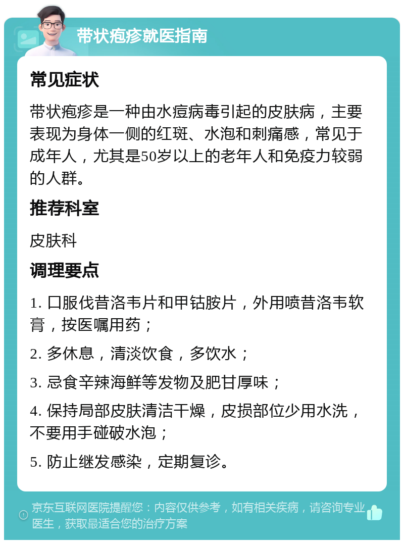 带状疱疹就医指南 常见症状 带状疱疹是一种由水痘病毒引起的皮肤病，主要表现为身体一侧的红斑、水泡和刺痛感，常见于成年人，尤其是50岁以上的老年人和免疫力较弱的人群。 推荐科室 皮肤科 调理要点 1. 口服伐昔洛韦片和甲钴胺片，外用喷昔洛韦软膏，按医嘱用药； 2. 多休息，清淡饮食，多饮水； 3. 忌食辛辣海鲜等发物及肥甘厚味； 4. 保持局部皮肤清洁干燥，皮损部位少用水洗，不要用手碰破水泡； 5. 防止继发感染，定期复诊。