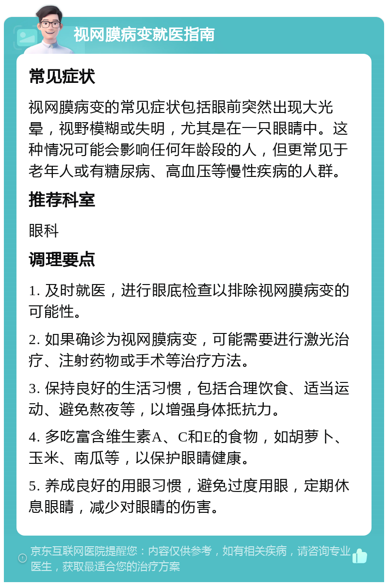 视网膜病变就医指南 常见症状 视网膜病变的常见症状包括眼前突然出现大光晕，视野模糊或失明，尤其是在一只眼睛中。这种情况可能会影响任何年龄段的人，但更常见于老年人或有糖尿病、高血压等慢性疾病的人群。 推荐科室 眼科 调理要点 1. 及时就医，进行眼底检查以排除视网膜病变的可能性。 2. 如果确诊为视网膜病变，可能需要进行激光治疗、注射药物或手术等治疗方法。 3. 保持良好的生活习惯，包括合理饮食、适当运动、避免熬夜等，以增强身体抵抗力。 4. 多吃富含维生素A、C和E的食物，如胡萝卜、玉米、南瓜等，以保护眼睛健康。 5. 养成良好的用眼习惯，避免过度用眼，定期休息眼睛，减少对眼睛的伤害。