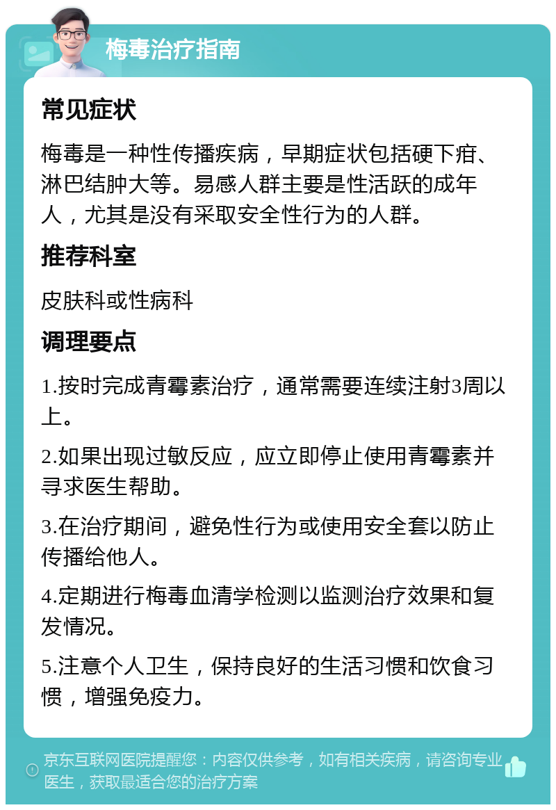 梅毒治疗指南 常见症状 梅毒是一种性传播疾病，早期症状包括硬下疳、淋巴结肿大等。易感人群主要是性活跃的成年人，尤其是没有采取安全性行为的人群。 推荐科室 皮肤科或性病科 调理要点 1.按时完成青霉素治疗，通常需要连续注射3周以上。 2.如果出现过敏反应，应立即停止使用青霉素并寻求医生帮助。 3.在治疗期间，避免性行为或使用安全套以防止传播给他人。 4.定期进行梅毒血清学检测以监测治疗效果和复发情况。 5.注意个人卫生，保持良好的生活习惯和饮食习惯，增强免疫力。