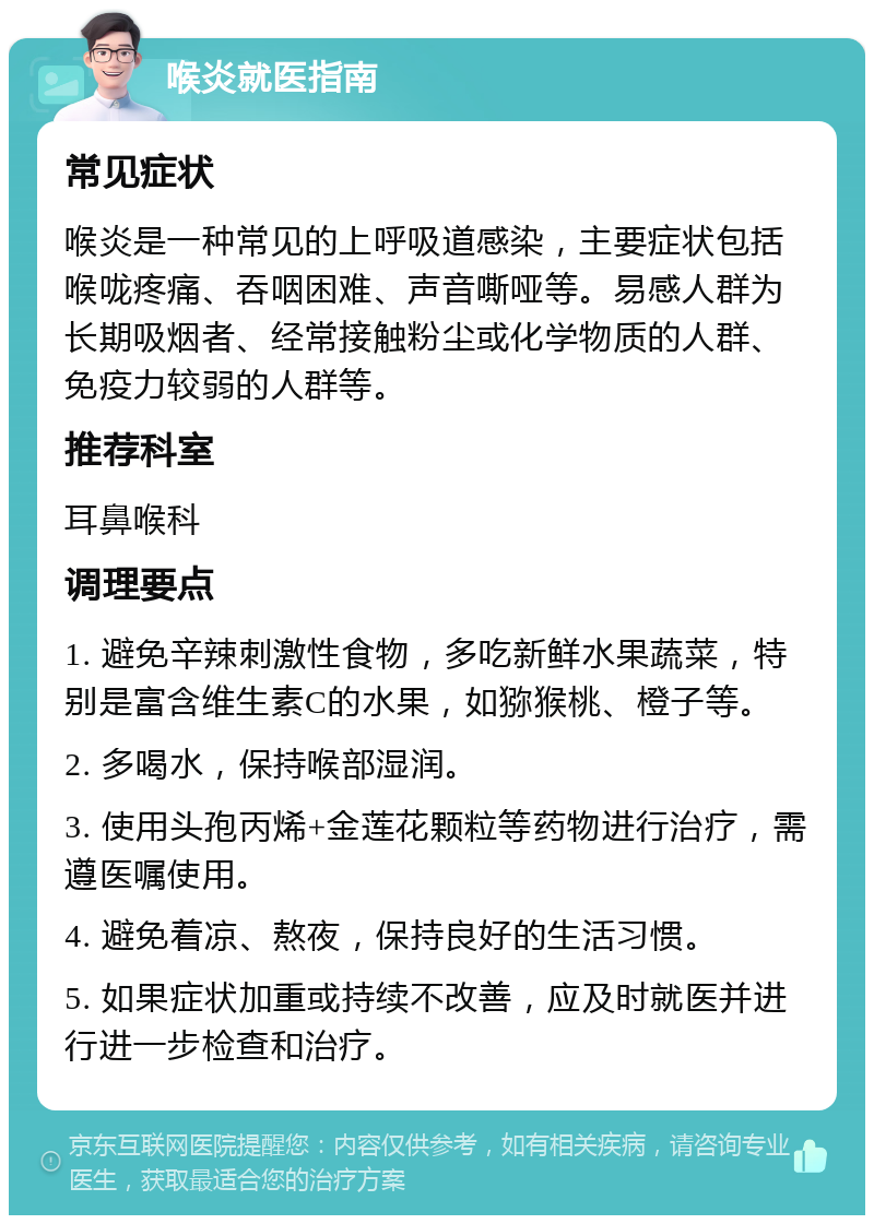 喉炎就医指南 常见症状 喉炎是一种常见的上呼吸道感染，主要症状包括喉咙疼痛、吞咽困难、声音嘶哑等。易感人群为长期吸烟者、经常接触粉尘或化学物质的人群、免疫力较弱的人群等。 推荐科室 耳鼻喉科 调理要点 1. 避免辛辣刺激性食物，多吃新鲜水果蔬菜，特别是富含维生素C的水果，如猕猴桃、橙子等。 2. 多喝水，保持喉部湿润。 3. 使用头孢丙烯+金莲花颗粒等药物进行治疗，需遵医嘱使用。 4. 避免着凉、熬夜，保持良好的生活习惯。 5. 如果症状加重或持续不改善，应及时就医并进行进一步检查和治疗。