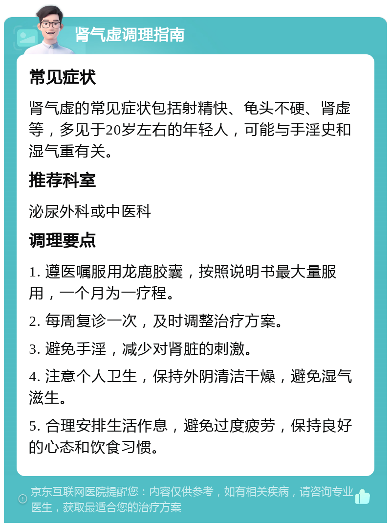 肾气虚调理指南 常见症状 肾气虚的常见症状包括射精快、龟头不硬、肾虚等，多见于20岁左右的年轻人，可能与手淫史和湿气重有关。 推荐科室 泌尿外科或中医科 调理要点 1. 遵医嘱服用龙鹿胶囊，按照说明书最大量服用，一个月为一疗程。 2. 每周复诊一次，及时调整治疗方案。 3. 避免手淫，减少对肾脏的刺激。 4. 注意个人卫生，保持外阴清洁干燥，避免湿气滋生。 5. 合理安排生活作息，避免过度疲劳，保持良好的心态和饮食习惯。