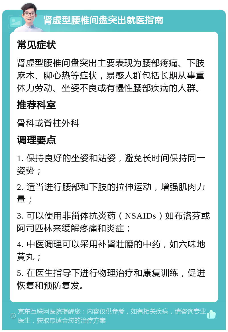 肾虚型腰椎间盘突出就医指南 常见症状 肾虚型腰椎间盘突出主要表现为腰部疼痛、下肢麻木、脚心热等症状，易感人群包括长期从事重体力劳动、坐姿不良或有慢性腰部疾病的人群。 推荐科室 骨科或脊柱外科 调理要点 1. 保持良好的坐姿和站姿，避免长时间保持同一姿势； 2. 适当进行腰部和下肢的拉伸运动，增强肌肉力量； 3. 可以使用非甾体抗炎药（NSAIDs）如布洛芬或阿司匹林来缓解疼痛和炎症； 4. 中医调理可以采用补肾壮腰的中药，如六味地黄丸； 5. 在医生指导下进行物理治疗和康复训练，促进恢复和预防复发。