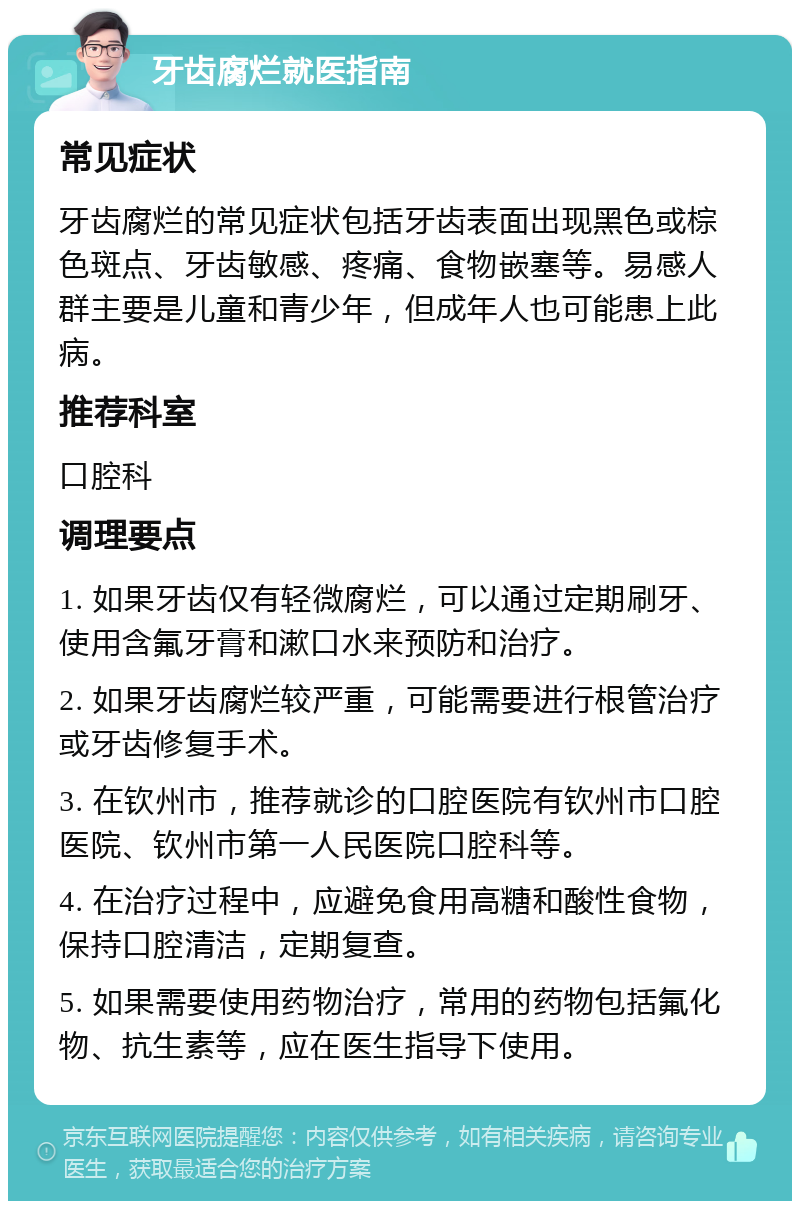 牙齿腐烂就医指南 常见症状 牙齿腐烂的常见症状包括牙齿表面出现黑色或棕色斑点、牙齿敏感、疼痛、食物嵌塞等。易感人群主要是儿童和青少年，但成年人也可能患上此病。 推荐科室 口腔科 调理要点 1. 如果牙齿仅有轻微腐烂，可以通过定期刷牙、使用含氟牙膏和漱口水来预防和治疗。 2. 如果牙齿腐烂较严重，可能需要进行根管治疗或牙齿修复手术。 3. 在钦州市，推荐就诊的口腔医院有钦州市口腔医院、钦州市第一人民医院口腔科等。 4. 在治疗过程中，应避免食用高糖和酸性食物，保持口腔清洁，定期复查。 5. 如果需要使用药物治疗，常用的药物包括氟化物、抗生素等，应在医生指导下使用。