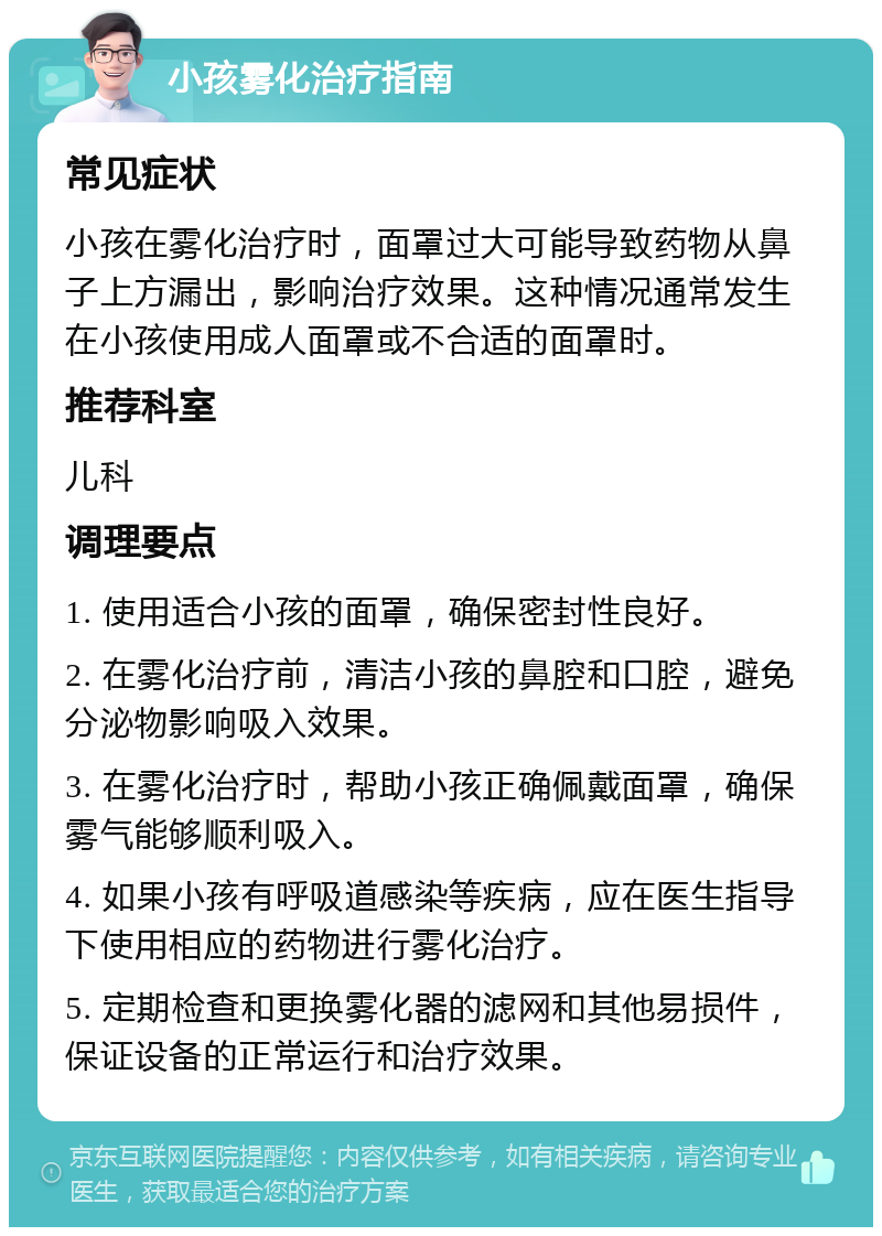 小孩雾化治疗指南 常见症状 小孩在雾化治疗时，面罩过大可能导致药物从鼻子上方漏出，影响治疗效果。这种情况通常发生在小孩使用成人面罩或不合适的面罩时。 推荐科室 儿科 调理要点 1. 使用适合小孩的面罩，确保密封性良好。 2. 在雾化治疗前，清洁小孩的鼻腔和口腔，避免分泌物影响吸入效果。 3. 在雾化治疗时，帮助小孩正确佩戴面罩，确保雾气能够顺利吸入。 4. 如果小孩有呼吸道感染等疾病，应在医生指导下使用相应的药物进行雾化治疗。 5. 定期检查和更换雾化器的滤网和其他易损件，保证设备的正常运行和治疗效果。