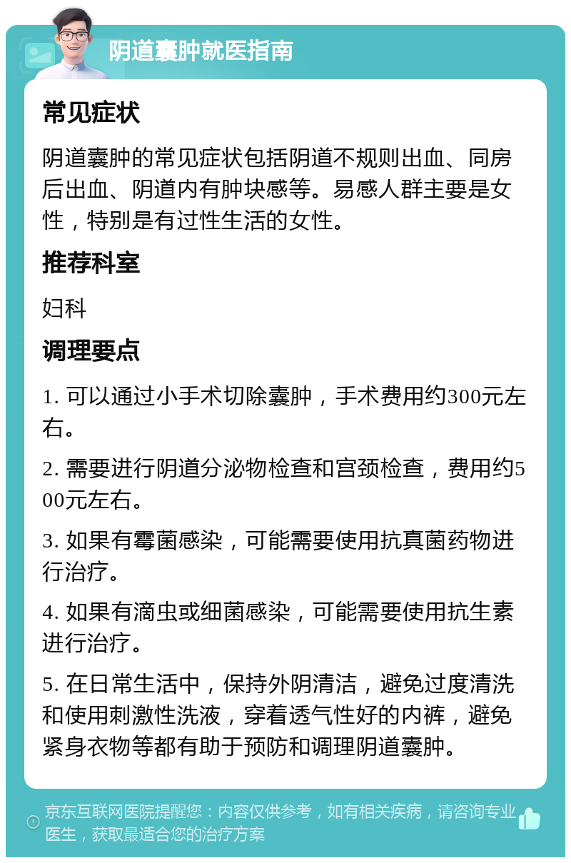 阴道囊肿就医指南 常见症状 阴道囊肿的常见症状包括阴道不规则出血、同房后出血、阴道内有肿块感等。易感人群主要是女性，特别是有过性生活的女性。 推荐科室 妇科 调理要点 1. 可以通过小手术切除囊肿，手术费用约300元左右。 2. 需要进行阴道分泌物检查和宫颈检查，费用约500元左右。 3. 如果有霉菌感染，可能需要使用抗真菌药物进行治疗。 4. 如果有滴虫或细菌感染，可能需要使用抗生素进行治疗。 5. 在日常生活中，保持外阴清洁，避免过度清洗和使用刺激性洗液，穿着透气性好的内裤，避免紧身衣物等都有助于预防和调理阴道囊肿。