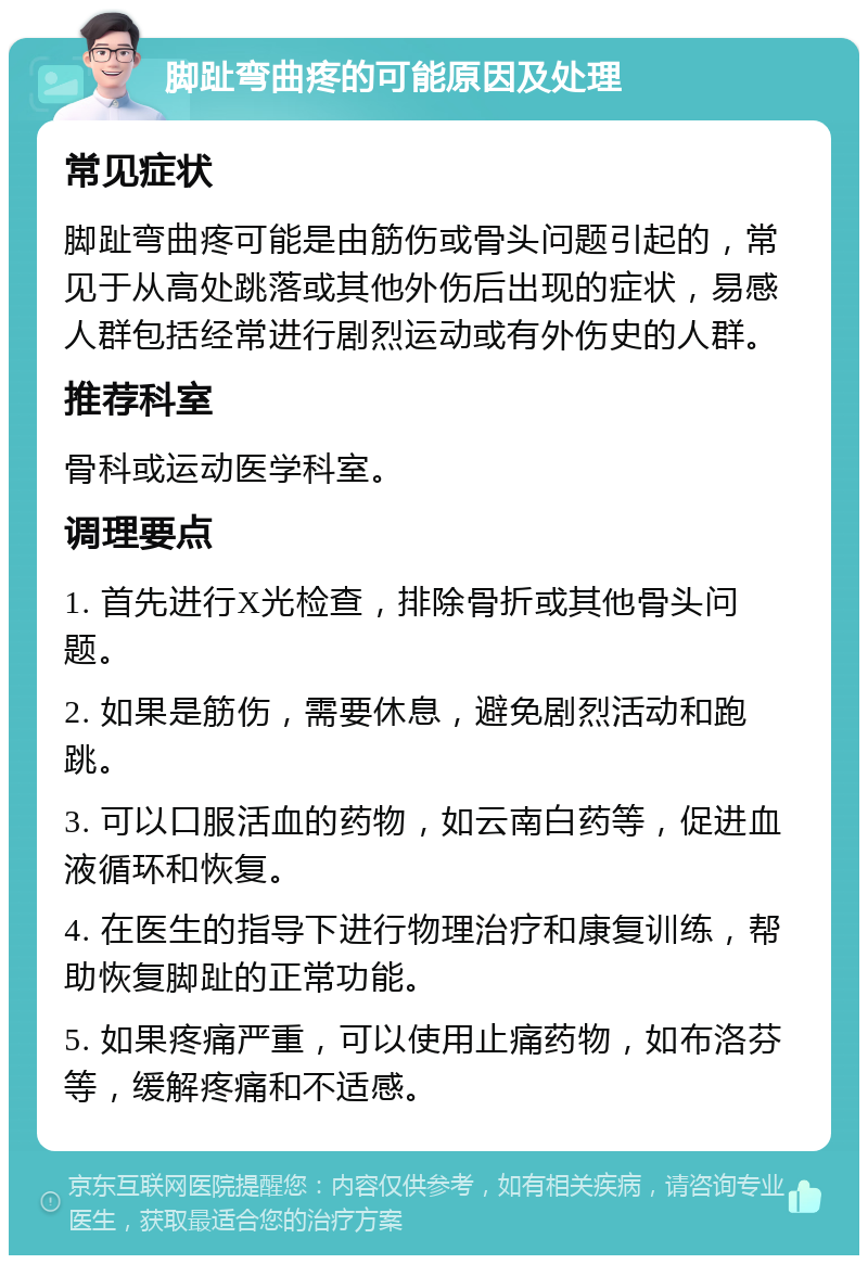 脚趾弯曲疼的可能原因及处理 常见症状 脚趾弯曲疼可能是由筋伤或骨头问题引起的，常见于从高处跳落或其他外伤后出现的症状，易感人群包括经常进行剧烈运动或有外伤史的人群。 推荐科室 骨科或运动医学科室。 调理要点 1. 首先进行X光检查，排除骨折或其他骨头问题。 2. 如果是筋伤，需要休息，避免剧烈活动和跑跳。 3. 可以口服活血的药物，如云南白药等，促进血液循环和恢复。 4. 在医生的指导下进行物理治疗和康复训练，帮助恢复脚趾的正常功能。 5. 如果疼痛严重，可以使用止痛药物，如布洛芬等，缓解疼痛和不适感。