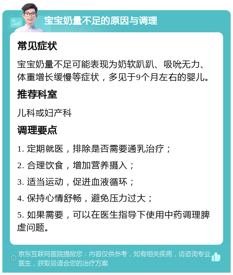 宝宝奶量不足的原因与调理 常见症状 宝宝奶量不足可能表现为奶软趴趴、吸吮无力、体重增长缓慢等症状，多见于9个月左右的婴儿。 推荐科室 儿科或妇产科 调理要点 1. 定期就医，排除是否需要通乳治疗； 2. 合理饮食，增加营养摄入； 3. 适当运动，促进血液循环； 4. 保持心情舒畅，避免压力过大； 5. 如果需要，可以在医生指导下使用中药调理脾虚问题。