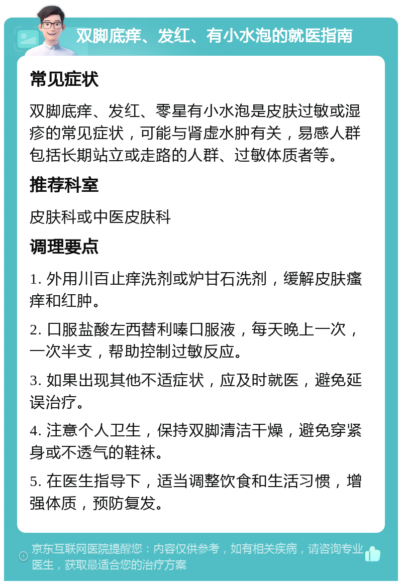 双脚底痒、发红、有小水泡的就医指南 常见症状 双脚底痒、发红、零星有小水泡是皮肤过敏或湿疹的常见症状，可能与肾虚水肿有关，易感人群包括长期站立或走路的人群、过敏体质者等。 推荐科室 皮肤科或中医皮肤科 调理要点 1. 外用川百止痒洗剂或炉甘石洗剂，缓解皮肤瘙痒和红肿。 2. 口服盐酸左西替利嗪口服液，每天晚上一次，一次半支，帮助控制过敏反应。 3. 如果出现其他不适症状，应及时就医，避免延误治疗。 4. 注意个人卫生，保持双脚清洁干燥，避免穿紧身或不透气的鞋袜。 5. 在医生指导下，适当调整饮食和生活习惯，增强体质，预防复发。