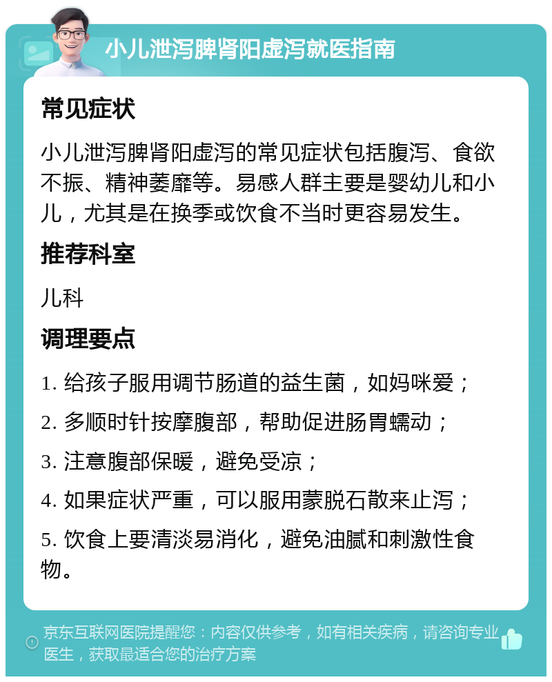 小儿泄泻脾肾阳虚泻就医指南 常见症状 小儿泄泻脾肾阳虚泻的常见症状包括腹泻、食欲不振、精神萎靡等。易感人群主要是婴幼儿和小儿，尤其是在换季或饮食不当时更容易发生。 推荐科室 儿科 调理要点 1. 给孩子服用调节肠道的益生菌，如妈咪爱； 2. 多顺时针按摩腹部，帮助促进肠胃蠕动； 3. 注意腹部保暖，避免受凉； 4. 如果症状严重，可以服用蒙脱石散来止泻； 5. 饮食上要清淡易消化，避免油腻和刺激性食物。