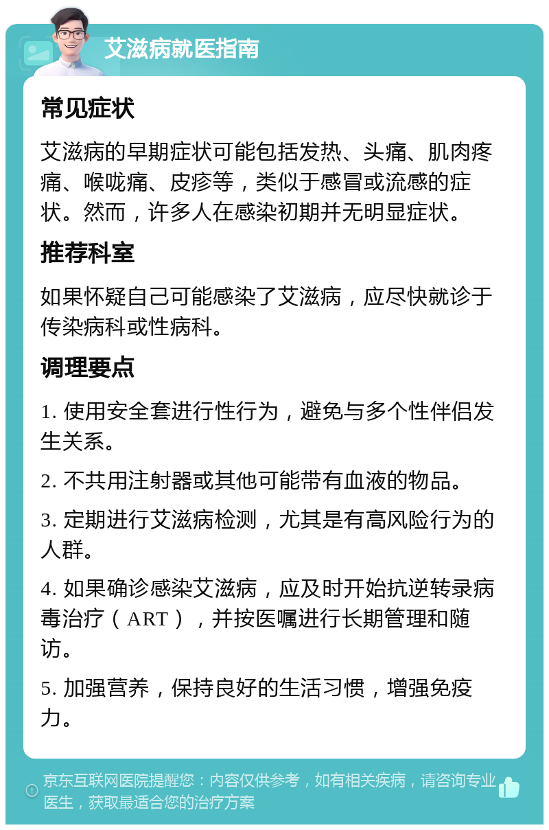 艾滋病就医指南 常见症状 艾滋病的早期症状可能包括发热、头痛、肌肉疼痛、喉咙痛、皮疹等，类似于感冒或流感的症状。然而，许多人在感染初期并无明显症状。 推荐科室 如果怀疑自己可能感染了艾滋病，应尽快就诊于传染病科或性病科。 调理要点 1. 使用安全套进行性行为，避免与多个性伴侣发生关系。 2. 不共用注射器或其他可能带有血液的物品。 3. 定期进行艾滋病检测，尤其是有高风险行为的人群。 4. 如果确诊感染艾滋病，应及时开始抗逆转录病毒治疗（ART），并按医嘱进行长期管理和随访。 5. 加强营养，保持良好的生活习惯，增强免疫力。