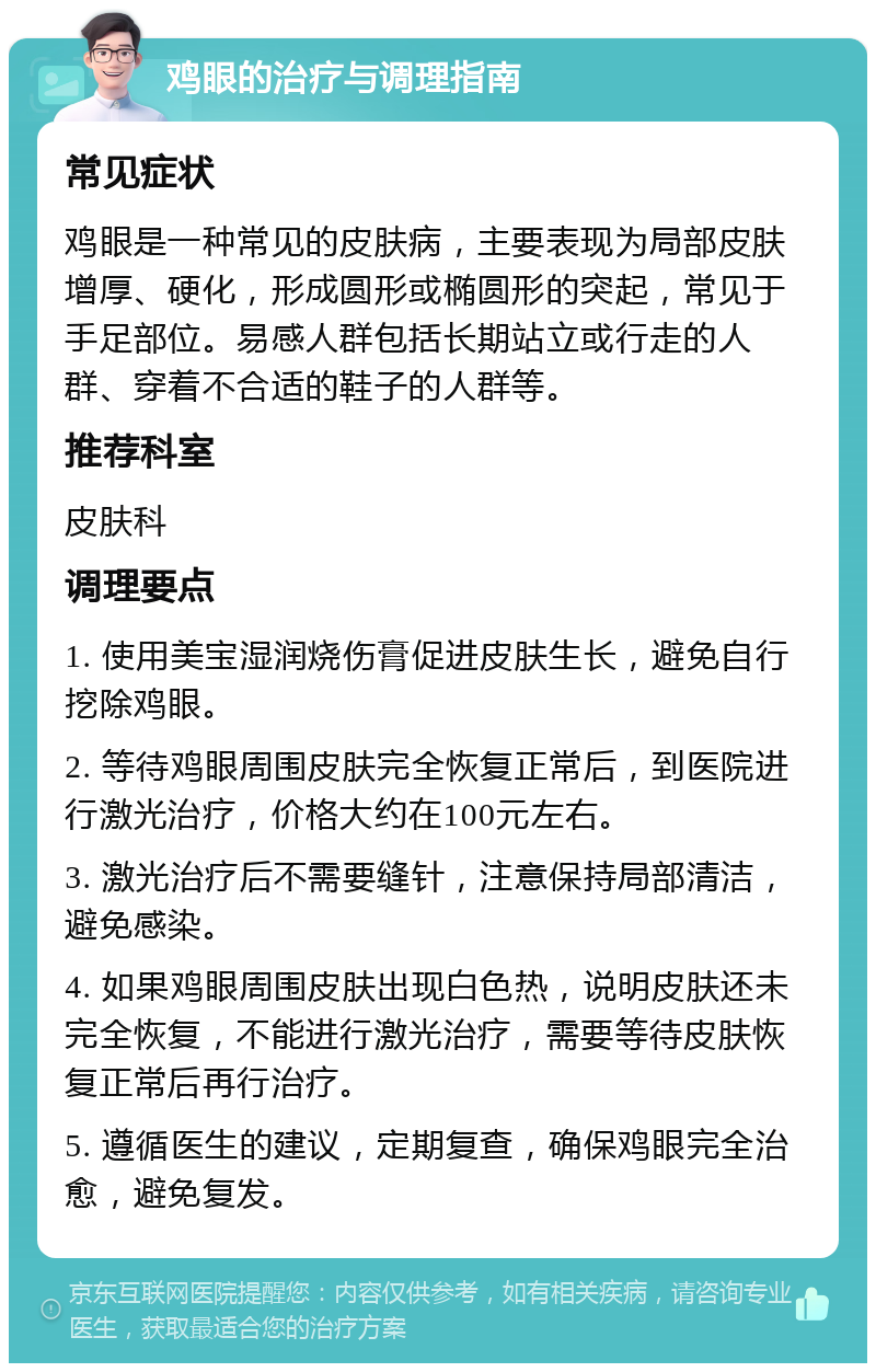 鸡眼的治疗与调理指南 常见症状 鸡眼是一种常见的皮肤病，主要表现为局部皮肤增厚、硬化，形成圆形或椭圆形的突起，常见于手足部位。易感人群包括长期站立或行走的人群、穿着不合适的鞋子的人群等。 推荐科室 皮肤科 调理要点 1. 使用美宝湿润烧伤膏促进皮肤生长，避免自行挖除鸡眼。 2. 等待鸡眼周围皮肤完全恢复正常后，到医院进行激光治疗，价格大约在100元左右。 3. 激光治疗后不需要缝针，注意保持局部清洁，避免感染。 4. 如果鸡眼周围皮肤出现白色热，说明皮肤还未完全恢复，不能进行激光治疗，需要等待皮肤恢复正常后再行治疗。 5. 遵循医生的建议，定期复查，确保鸡眼完全治愈，避免复发。