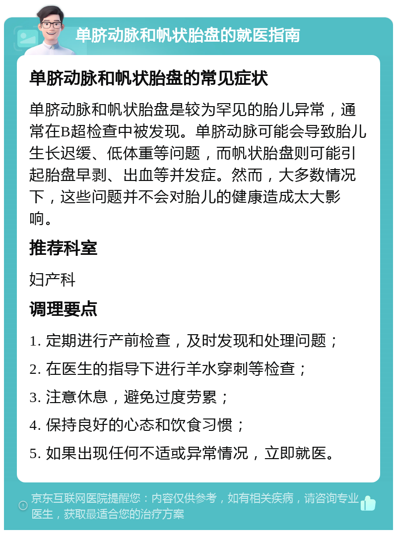 单脐动脉和帆状胎盘的就医指南 单脐动脉和帆状胎盘的常见症状 单脐动脉和帆状胎盘是较为罕见的胎儿异常，通常在B超检查中被发现。单脐动脉可能会导致胎儿生长迟缓、低体重等问题，而帆状胎盘则可能引起胎盘早剥、出血等并发症。然而，大多数情况下，这些问题并不会对胎儿的健康造成太大影响。 推荐科室 妇产科 调理要点 1. 定期进行产前检查，及时发现和处理问题； 2. 在医生的指导下进行羊水穿刺等检查； 3. 注意休息，避免过度劳累； 4. 保持良好的心态和饮食习惯； 5. 如果出现任何不适或异常情况，立即就医。