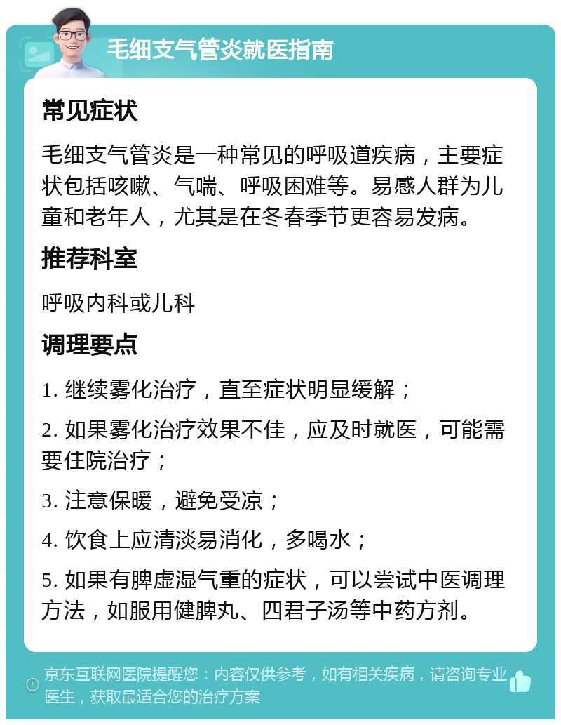 毛细支气管炎就医指南 常见症状 毛细支气管炎是一种常见的呼吸道疾病，主要症状包括咳嗽、气喘、呼吸困难等。易感人群为儿童和老年人，尤其是在冬春季节更容易发病。 推荐科室 呼吸内科或儿科 调理要点 1. 继续雾化治疗，直至症状明显缓解； 2. 如果雾化治疗效果不佳，应及时就医，可能需要住院治疗； 3. 注意保暖，避免受凉； 4. 饮食上应清淡易消化，多喝水； 5. 如果有脾虚湿气重的症状，可以尝试中医调理方法，如服用健脾丸、四君子汤等中药方剂。