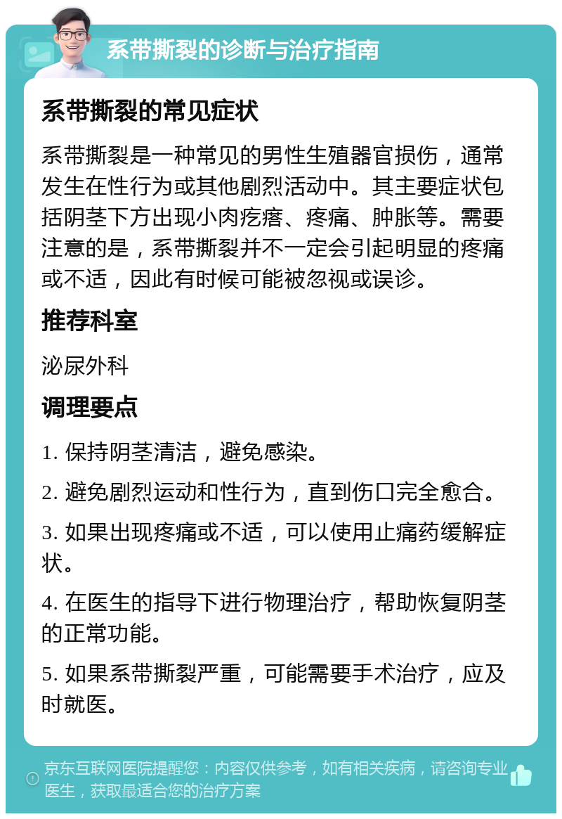 系带撕裂的诊断与治疗指南 系带撕裂的常见症状 系带撕裂是一种常见的男性生殖器官损伤，通常发生在性行为或其他剧烈活动中。其主要症状包括阴茎下方出现小肉疙瘩、疼痛、肿胀等。需要注意的是，系带撕裂并不一定会引起明显的疼痛或不适，因此有时候可能被忽视或误诊。 推荐科室 泌尿外科 调理要点 1. 保持阴茎清洁，避免感染。 2. 避免剧烈运动和性行为，直到伤口完全愈合。 3. 如果出现疼痛或不适，可以使用止痛药缓解症状。 4. 在医生的指导下进行物理治疗，帮助恢复阴茎的正常功能。 5. 如果系带撕裂严重，可能需要手术治疗，应及时就医。