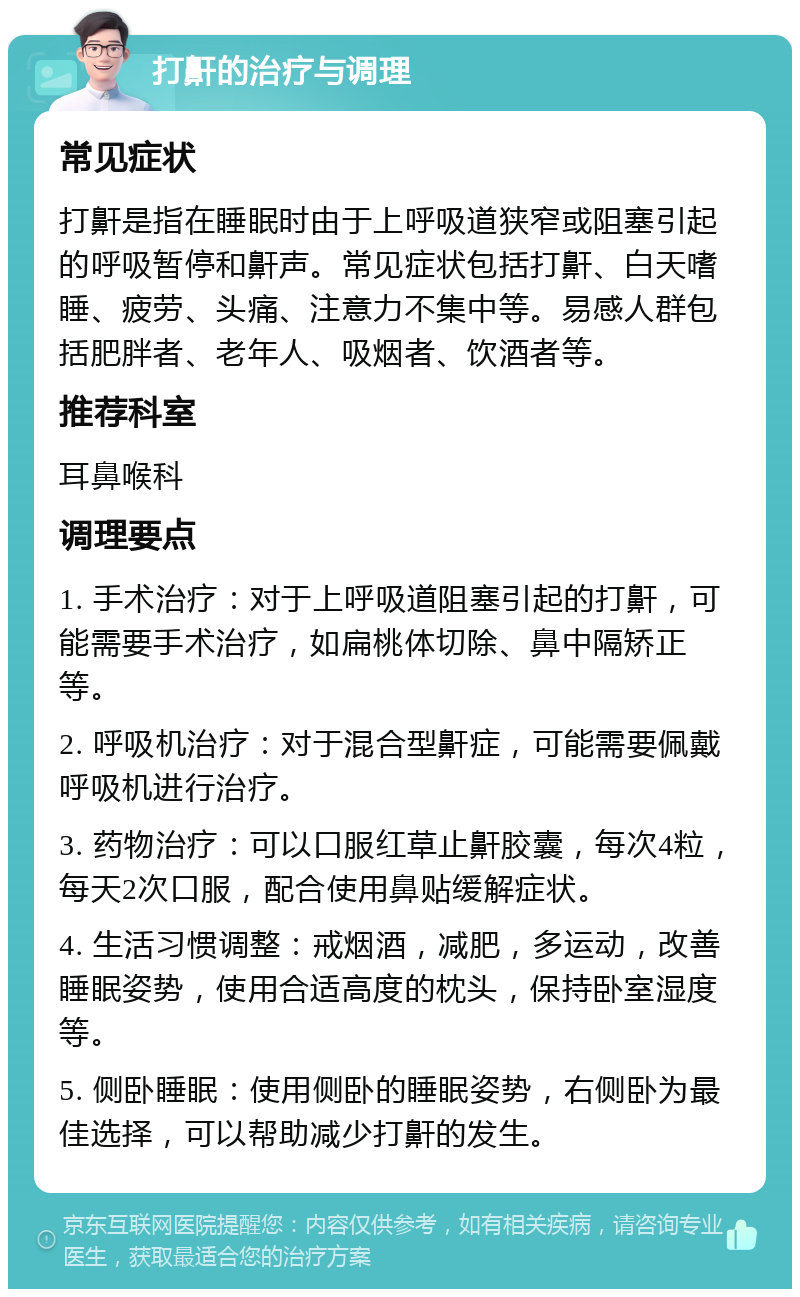 打鼾的治疗与调理 常见症状 打鼾是指在睡眠时由于上呼吸道狭窄或阻塞引起的呼吸暂停和鼾声。常见症状包括打鼾、白天嗜睡、疲劳、头痛、注意力不集中等。易感人群包括肥胖者、老年人、吸烟者、饮酒者等。 推荐科室 耳鼻喉科 调理要点 1. 手术治疗：对于上呼吸道阻塞引起的打鼾，可能需要手术治疗，如扁桃体切除、鼻中隔矫正等。 2. 呼吸机治疗：对于混合型鼾症，可能需要佩戴呼吸机进行治疗。 3. 药物治疗：可以口服红草止鼾胶囊，每次4粒，每天2次口服，配合使用鼻贴缓解症状。 4. 生活习惯调整：戒烟酒，减肥，多运动，改善睡眠姿势，使用合适高度的枕头，保持卧室湿度等。 5. 侧卧睡眠：使用侧卧的睡眠姿势，右侧卧为最佳选择，可以帮助减少打鼾的发生。