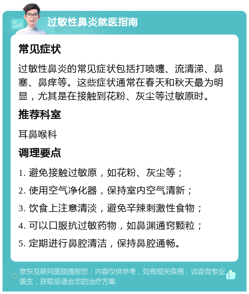 过敏性鼻炎就医指南 常见症状 过敏性鼻炎的常见症状包括打喷嚏、流清涕、鼻塞、鼻痒等。这些症状通常在春天和秋天最为明显，尤其是在接触到花粉、灰尘等过敏原时。 推荐科室 耳鼻喉科 调理要点 1. 避免接触过敏原，如花粉、灰尘等； 2. 使用空气净化器，保持室内空气清新； 3. 饮食上注意清淡，避免辛辣刺激性食物； 4. 可以口服抗过敏药物，如鼻渊通窍颗粒； 5. 定期进行鼻腔清洁，保持鼻腔通畅。