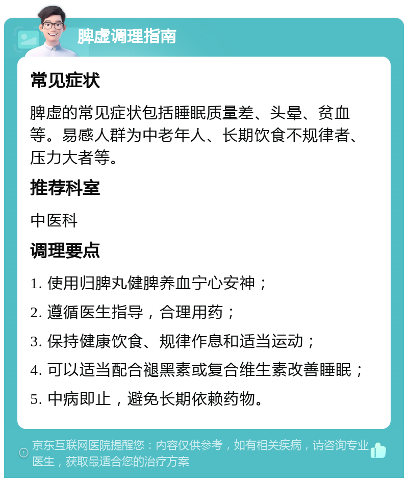 脾虚调理指南 常见症状 脾虚的常见症状包括睡眠质量差、头晕、贫血等。易感人群为中老年人、长期饮食不规律者、压力大者等。 推荐科室 中医科 调理要点 1. 使用归脾丸健脾养血宁心安神； 2. 遵循医生指导，合理用药； 3. 保持健康饮食、规律作息和适当运动； 4. 可以适当配合褪黑素或复合维生素改善睡眠； 5. 中病即止，避免长期依赖药物。