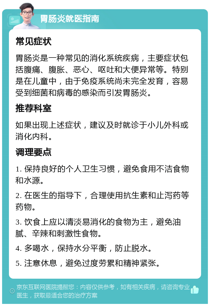 胃肠炎就医指南 常见症状 胃肠炎是一种常见的消化系统疾病，主要症状包括腹痛、腹胀、恶心、呕吐和大便异常等。特别是在儿童中，由于免疫系统尚未完全发育，容易受到细菌和病毒的感染而引发胃肠炎。 推荐科室 如果出现上述症状，建议及时就诊于小儿外科或消化内科。 调理要点 1. 保持良好的个人卫生习惯，避免食用不洁食物和水源。 2. 在医生的指导下，合理使用抗生素和止泻药等药物。 3. 饮食上应以清淡易消化的食物为主，避免油腻、辛辣和刺激性食物。 4. 多喝水，保持水分平衡，防止脱水。 5. 注意休息，避免过度劳累和精神紧张。