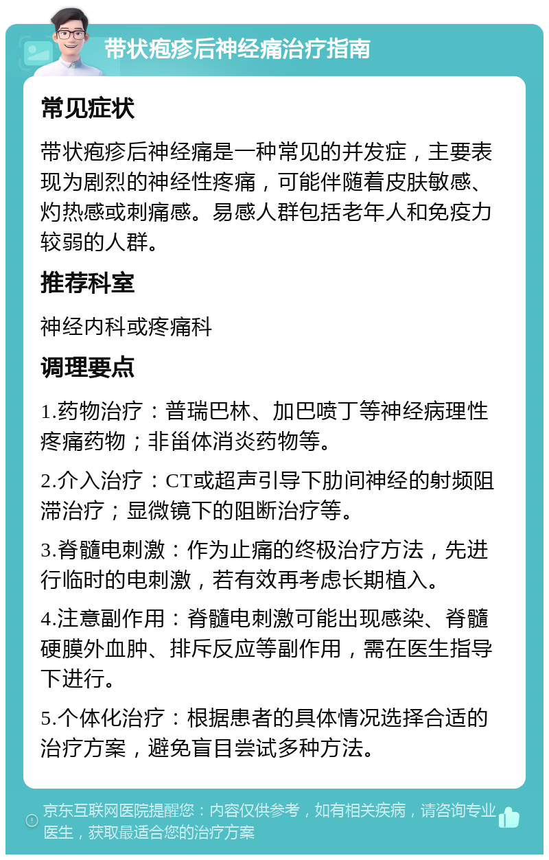 带状疱疹后神经痛治疗指南 常见症状 带状疱疹后神经痛是一种常见的并发症，主要表现为剧烈的神经性疼痛，可能伴随着皮肤敏感、灼热感或刺痛感。易感人群包括老年人和免疫力较弱的人群。 推荐科室 神经内科或疼痛科 调理要点 1.药物治疗：普瑞巴林、加巴喷丁等神经病理性疼痛药物；非甾体消炎药物等。 2.介入治疗：CT或超声引导下肋间神经的射频阻滞治疗；显微镜下的阻断治疗等。 3.脊髓电刺激：作为止痛的终极治疗方法，先进行临时的电刺激，若有效再考虑长期植入。 4.注意副作用：脊髓电刺激可能出现感染、脊髓硬膜外血肿、排斥反应等副作用，需在医生指导下进行。 5.个体化治疗：根据患者的具体情况选择合适的治疗方案，避免盲目尝试多种方法。