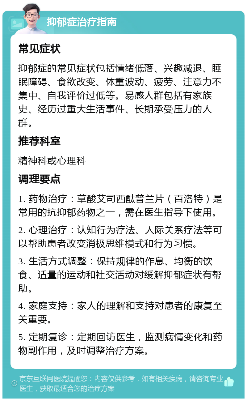 抑郁症治疗指南 常见症状 抑郁症的常见症状包括情绪低落、兴趣减退、睡眠障碍、食欲改变、体重波动、疲劳、注意力不集中、自我评价过低等。易感人群包括有家族史、经历过重大生活事件、长期承受压力的人群。 推荐科室 精神科或心理科 调理要点 1. 药物治疗：草酸艾司西酞普兰片（百洛特）是常用的抗抑郁药物之一，需在医生指导下使用。 2. 心理治疗：认知行为疗法、人际关系疗法等可以帮助患者改变消极思维模式和行为习惯。 3. 生活方式调整：保持规律的作息、均衡的饮食、适量的运动和社交活动对缓解抑郁症状有帮助。 4. 家庭支持：家人的理解和支持对患者的康复至关重要。 5. 定期复诊：定期回访医生，监测病情变化和药物副作用，及时调整治疗方案。