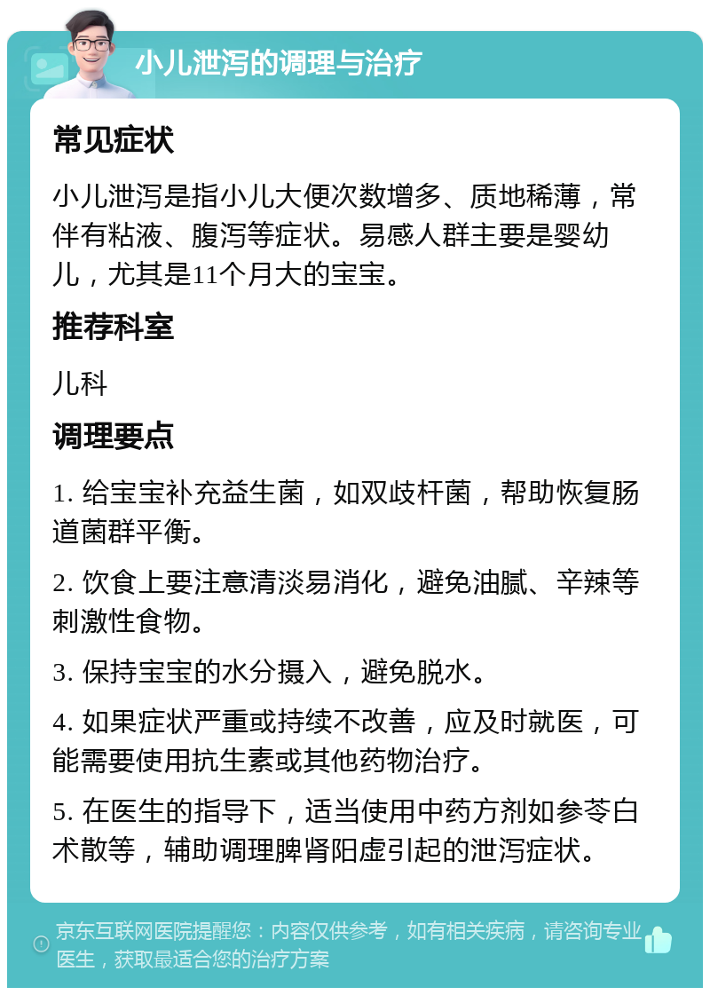 小儿泄泻的调理与治疗 常见症状 小儿泄泻是指小儿大便次数增多、质地稀薄，常伴有粘液、腹泻等症状。易感人群主要是婴幼儿，尤其是11个月大的宝宝。 推荐科室 儿科 调理要点 1. 给宝宝补充益生菌，如双歧杆菌，帮助恢复肠道菌群平衡。 2. 饮食上要注意清淡易消化，避免油腻、辛辣等刺激性食物。 3. 保持宝宝的水分摄入，避免脱水。 4. 如果症状严重或持续不改善，应及时就医，可能需要使用抗生素或其他药物治疗。 5. 在医生的指导下，适当使用中药方剂如参苓白术散等，辅助调理脾肾阳虚引起的泄泻症状。