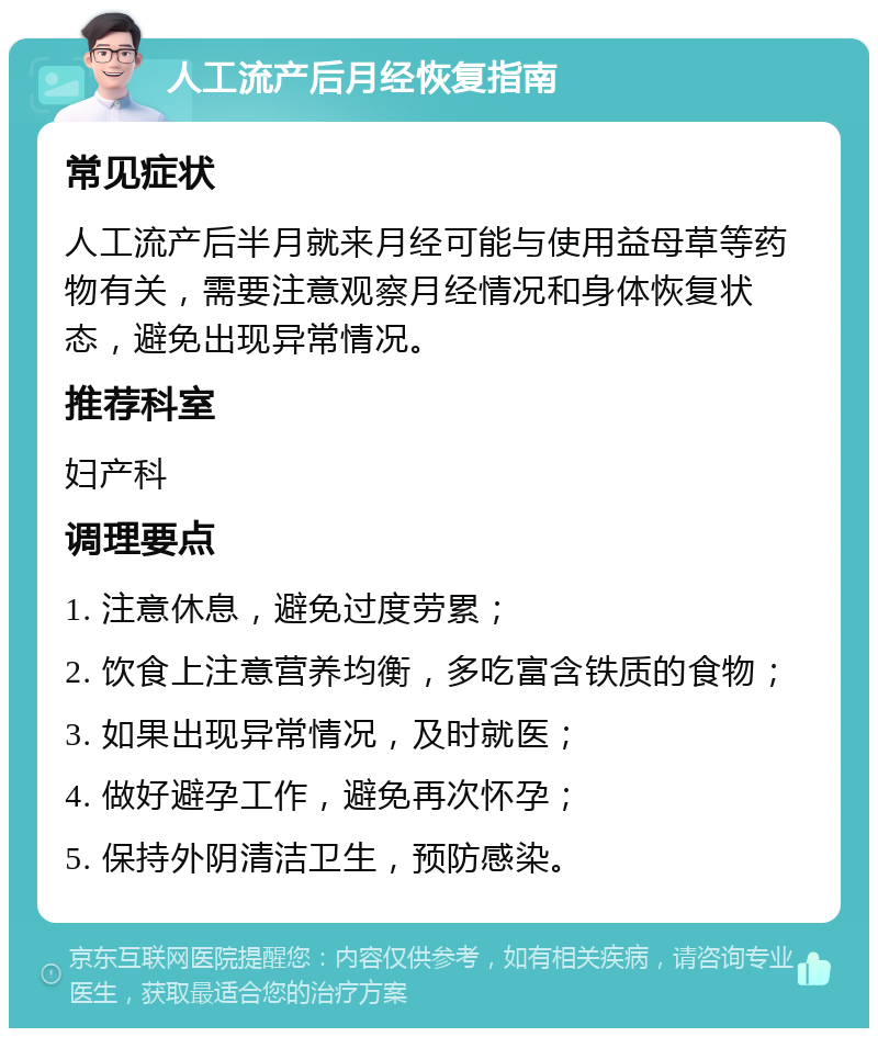 人工流产后月经恢复指南 常见症状 人工流产后半月就来月经可能与使用益母草等药物有关，需要注意观察月经情况和身体恢复状态，避免出现异常情况。 推荐科室 妇产科 调理要点 1. 注意休息，避免过度劳累； 2. 饮食上注意营养均衡，多吃富含铁质的食物； 3. 如果出现异常情况，及时就医； 4. 做好避孕工作，避免再次怀孕； 5. 保持外阴清洁卫生，预防感染。