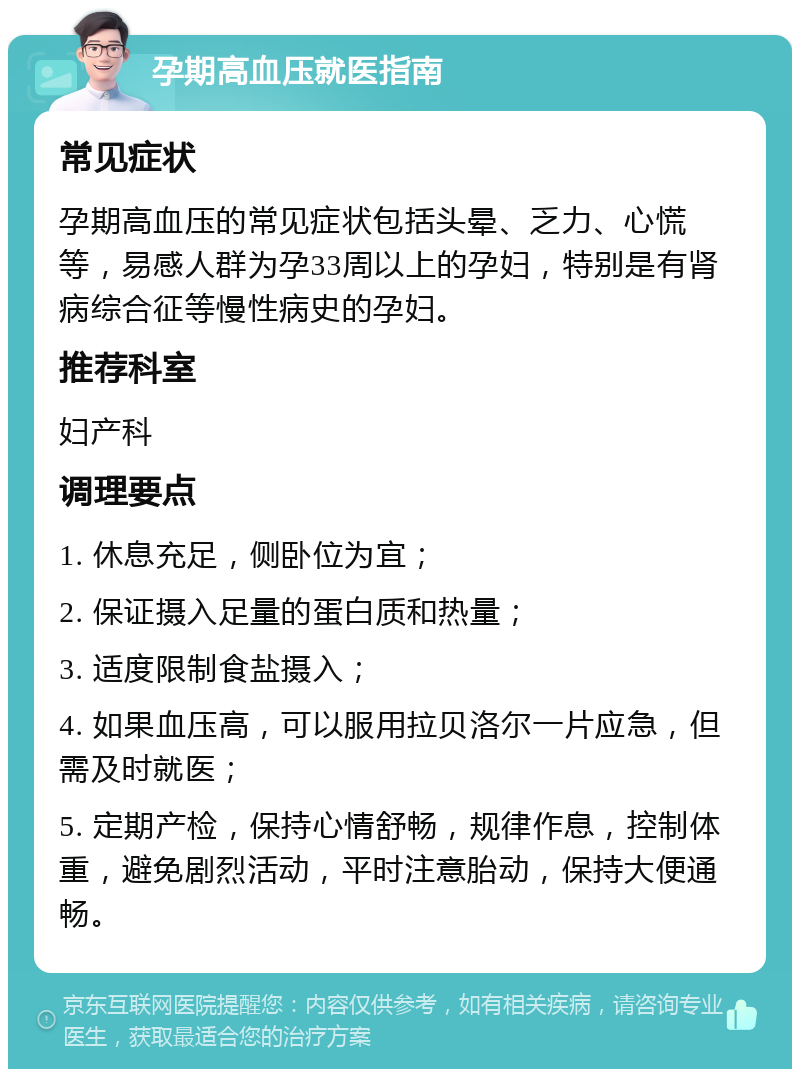 孕期高血压就医指南 常见症状 孕期高血压的常见症状包括头晕、乏力、心慌等，易感人群为孕33周以上的孕妇，特别是有肾病综合征等慢性病史的孕妇。 推荐科室 妇产科 调理要点 1. 休息充足，侧卧位为宜； 2. 保证摄入足量的蛋白质和热量； 3. 适度限制食盐摄入； 4. 如果血压高，可以服用拉贝洛尔一片应急，但需及时就医； 5. 定期产检，保持心情舒畅，规律作息，控制体重，避免剧烈活动，平时注意胎动，保持大便通畅。