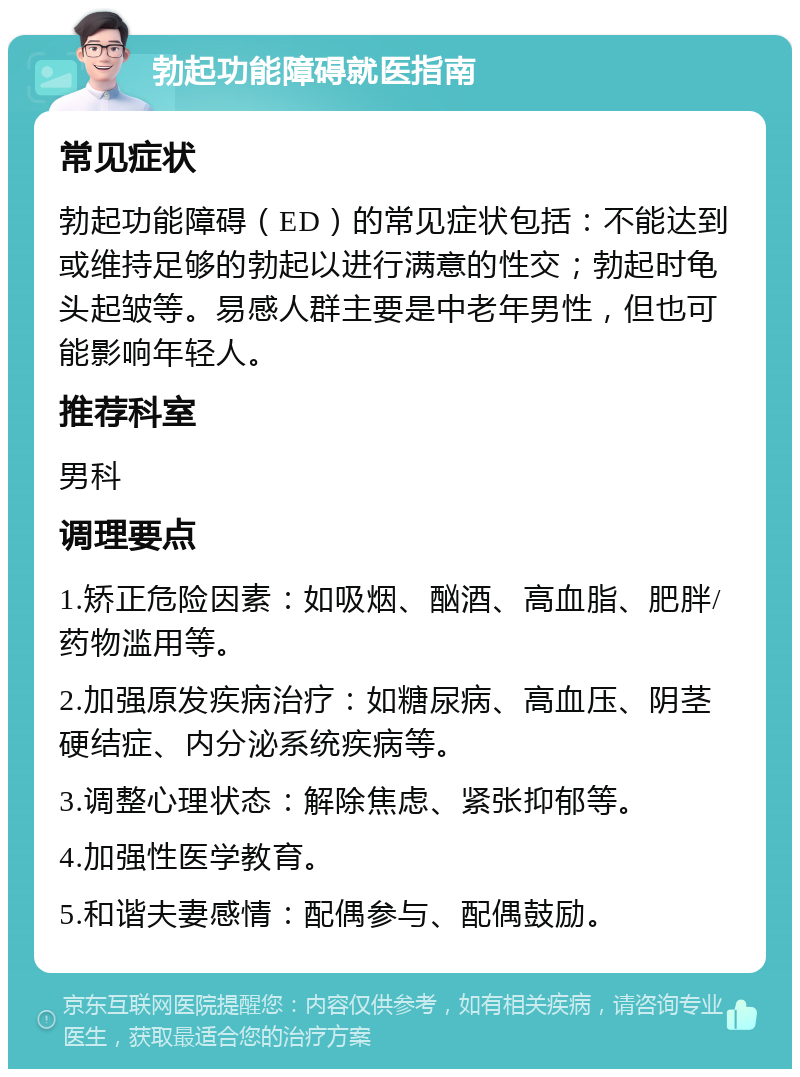 勃起功能障碍就医指南 常见症状 勃起功能障碍（ED）的常见症状包括：不能达到或维持足够的勃起以进行满意的性交；勃起时龟头起皱等。易感人群主要是中老年男性，但也可能影响年轻人。 推荐科室 男科 调理要点 1.矫正危险因素：如吸烟、酗酒、高血脂、肥胖/药物滥用等。 2.加强原发疾病治疗：如糖尿病、高血压、阴茎硬结症、内分泌系统疾病等。 3.调整心理状态：解除焦虑、紧张抑郁等。 4.加强性医学教育。 5.和谐夫妻感情：配偶参与、配偶鼓励。