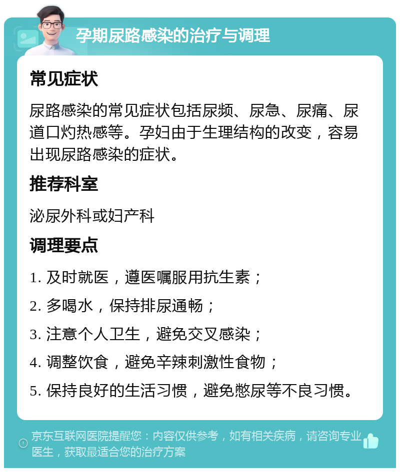 孕期尿路感染的治疗与调理 常见症状 尿路感染的常见症状包括尿频、尿急、尿痛、尿道口灼热感等。孕妇由于生理结构的改变，容易出现尿路感染的症状。 推荐科室 泌尿外科或妇产科 调理要点 1. 及时就医，遵医嘱服用抗生素； 2. 多喝水，保持排尿通畅； 3. 注意个人卫生，避免交叉感染； 4. 调整饮食，避免辛辣刺激性食物； 5. 保持良好的生活习惯，避免憋尿等不良习惯。