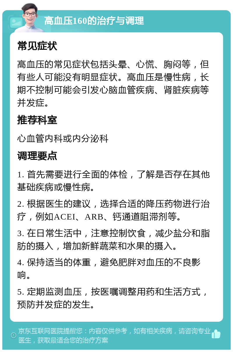 高血压160的治疗与调理 常见症状 高血压的常见症状包括头晕、心慌、胸闷等，但有些人可能没有明显症状。高血压是慢性病，长期不控制可能会引发心脑血管疾病、肾脏疾病等并发症。 推荐科室 心血管内科或内分泌科 调理要点 1. 首先需要进行全面的体检，了解是否存在其他基础疾病或慢性病。 2. 根据医生的建议，选择合适的降压药物进行治疗，例如ACEI、ARB、钙通道阻滞剂等。 3. 在日常生活中，注意控制饮食，减少盐分和脂肪的摄入，增加新鲜蔬菜和水果的摄入。 4. 保持适当的体重，避免肥胖对血压的不良影响。 5. 定期监测血压，按医嘱调整用药和生活方式，预防并发症的发生。