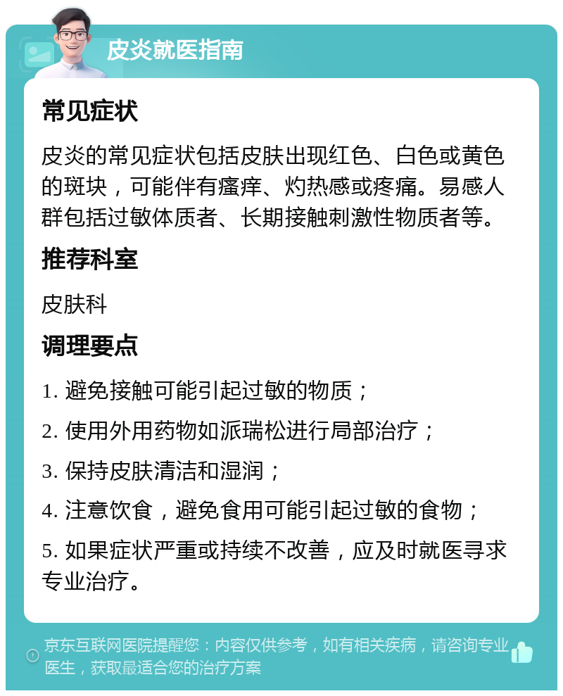 皮炎就医指南 常见症状 皮炎的常见症状包括皮肤出现红色、白色或黄色的斑块，可能伴有瘙痒、灼热感或疼痛。易感人群包括过敏体质者、长期接触刺激性物质者等。 推荐科室 皮肤科 调理要点 1. 避免接触可能引起过敏的物质； 2. 使用外用药物如派瑞松进行局部治疗； 3. 保持皮肤清洁和湿润； 4. 注意饮食，避免食用可能引起过敏的食物； 5. 如果症状严重或持续不改善，应及时就医寻求专业治疗。