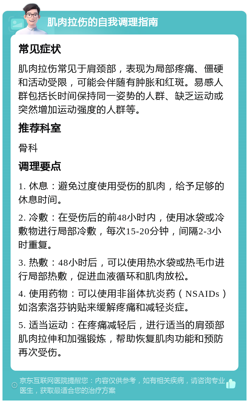 肌肉拉伤的自我调理指南 常见症状 肌肉拉伤常见于肩颈部，表现为局部疼痛、僵硬和活动受限，可能会伴随有肿胀和红斑。易感人群包括长时间保持同一姿势的人群、缺乏运动或突然增加运动强度的人群等。 推荐科室 骨科 调理要点 1. 休息：避免过度使用受伤的肌肉，给予足够的休息时间。 2. 冷敷：在受伤后的前48小时内，使用冰袋或冷敷物进行局部冷敷，每次15-20分钟，间隔2-3小时重复。 3. 热敷：48小时后，可以使用热水袋或热毛巾进行局部热敷，促进血液循环和肌肉放松。 4. 使用药物：可以使用非甾体抗炎药（NSAIDs）如洛索洛芬钠贴来缓解疼痛和减轻炎症。 5. 适当运动：在疼痛减轻后，进行适当的肩颈部肌肉拉伸和加强锻炼，帮助恢复肌肉功能和预防再次受伤。