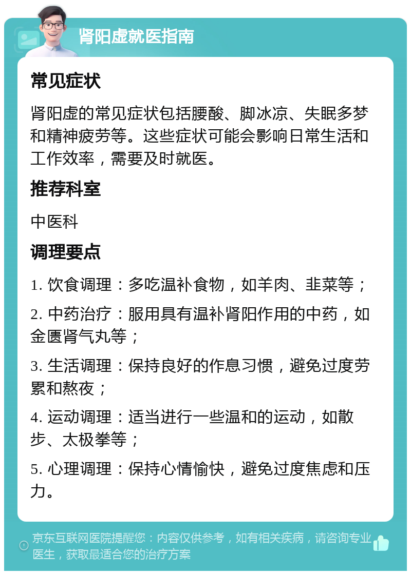 肾阳虚就医指南 常见症状 肾阳虚的常见症状包括腰酸、脚冰凉、失眠多梦和精神疲劳等。这些症状可能会影响日常生活和工作效率，需要及时就医。 推荐科室 中医科 调理要点 1. 饮食调理：多吃温补食物，如羊肉、韭菜等； 2. 中药治疗：服用具有温补肾阳作用的中药，如金匮肾气丸等； 3. 生活调理：保持良好的作息习惯，避免过度劳累和熬夜； 4. 运动调理：适当进行一些温和的运动，如散步、太极拳等； 5. 心理调理：保持心情愉快，避免过度焦虑和压力。