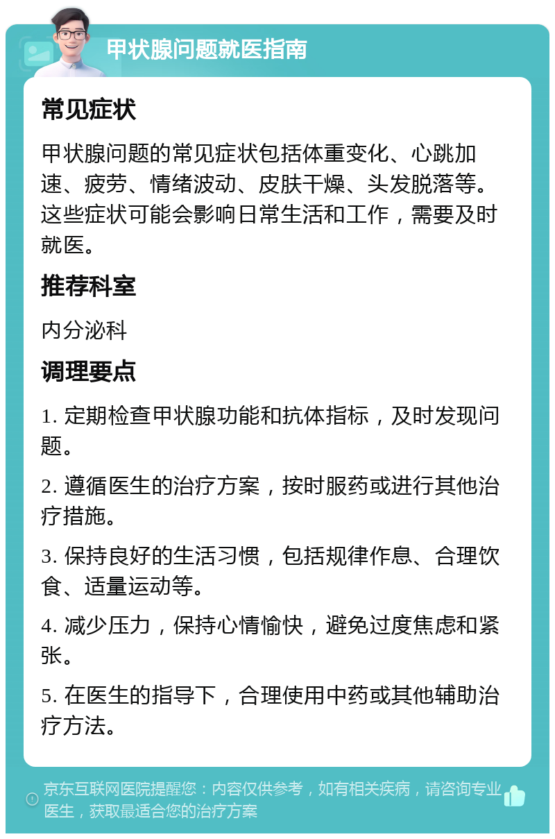 甲状腺问题就医指南 常见症状 甲状腺问题的常见症状包括体重变化、心跳加速、疲劳、情绪波动、皮肤干燥、头发脱落等。这些症状可能会影响日常生活和工作，需要及时就医。 推荐科室 内分泌科 调理要点 1. 定期检查甲状腺功能和抗体指标，及时发现问题。 2. 遵循医生的治疗方案，按时服药或进行其他治疗措施。 3. 保持良好的生活习惯，包括规律作息、合理饮食、适量运动等。 4. 减少压力，保持心情愉快，避免过度焦虑和紧张。 5. 在医生的指导下，合理使用中药或其他辅助治疗方法。