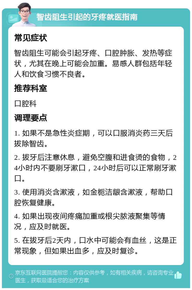 智齿阻生引起的牙疼就医指南 常见症状 智齿阻生可能会引起牙疼、口腔肿胀、发热等症状，尤其在晚上可能会加重。易感人群包括年轻人和饮食习惯不良者。 推荐科室 口腔科 调理要点 1. 如果不是急性炎症期，可以口服消炎药三天后拔除智齿。 2. 拔牙后注意休息，避免空腹和进食烫的食物，24小时内不要刷牙漱口，24小时后可以正常刷牙漱口。 3. 使用消炎含漱液，如金栀洁龈含漱液，帮助口腔恢复健康。 4. 如果出现夜间疼痛加重或根尖脓液聚集等情况，应及时就医。 5. 在拔牙后2天内，口水中可能会有血丝，这是正常现象，但如果出血多，应及时复诊。