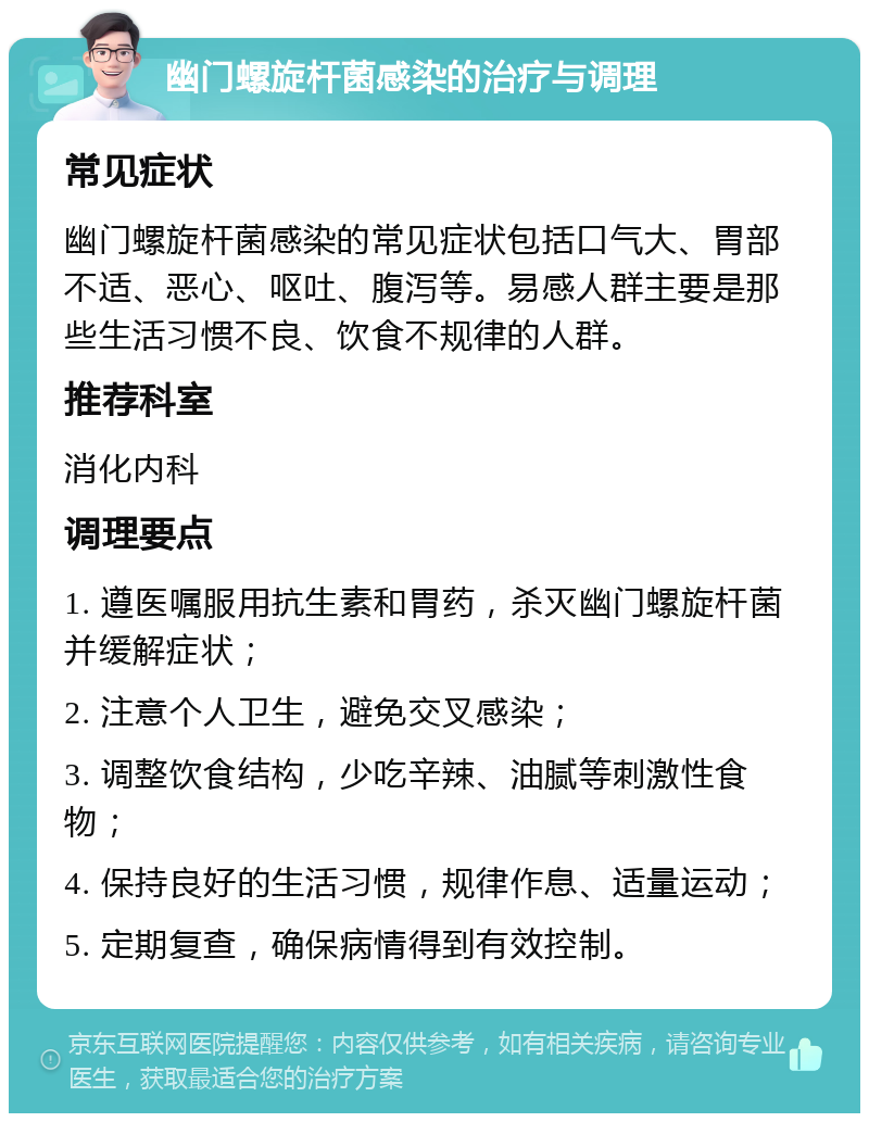 幽门螺旋杆菌感染的治疗与调理 常见症状 幽门螺旋杆菌感染的常见症状包括口气大、胃部不适、恶心、呕吐、腹泻等。易感人群主要是那些生活习惯不良、饮食不规律的人群。 推荐科室 消化内科 调理要点 1. 遵医嘱服用抗生素和胃药，杀灭幽门螺旋杆菌并缓解症状； 2. 注意个人卫生，避免交叉感染； 3. 调整饮食结构，少吃辛辣、油腻等刺激性食物； 4. 保持良好的生活习惯，规律作息、适量运动； 5. 定期复查，确保病情得到有效控制。