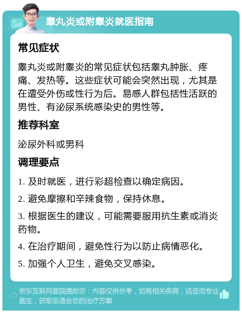 睾丸炎或附睾炎就医指南 常见症状 睾丸炎或附睾炎的常见症状包括睾丸肿胀、疼痛、发热等。这些症状可能会突然出现，尤其是在遭受外伤或性行为后。易感人群包括性活跃的男性、有泌尿系统感染史的男性等。 推荐科室 泌尿外科或男科 调理要点 1. 及时就医，进行彩超检查以确定病因。 2. 避免摩擦和辛辣食物，保持休息。 3. 根据医生的建议，可能需要服用抗生素或消炎药物。 4. 在治疗期间，避免性行为以防止病情恶化。 5. 加强个人卫生，避免交叉感染。