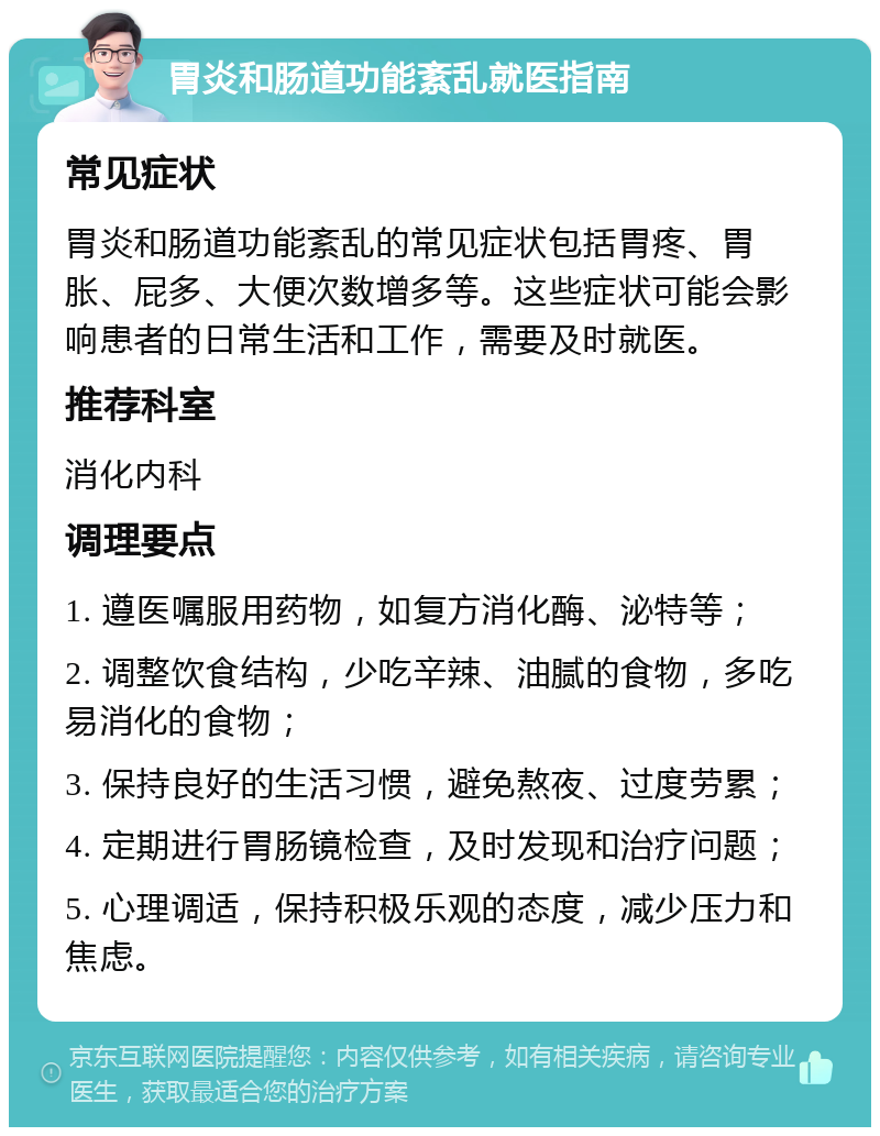 胃炎和肠道功能紊乱就医指南 常见症状 胃炎和肠道功能紊乱的常见症状包括胃疼、胃胀、屁多、大便次数增多等。这些症状可能会影响患者的日常生活和工作，需要及时就医。 推荐科室 消化内科 调理要点 1. 遵医嘱服用药物，如复方消化酶、泌特等； 2. 调整饮食结构，少吃辛辣、油腻的食物，多吃易消化的食物； 3. 保持良好的生活习惯，避免熬夜、过度劳累； 4. 定期进行胃肠镜检查，及时发现和治疗问题； 5. 心理调适，保持积极乐观的态度，减少压力和焦虑。