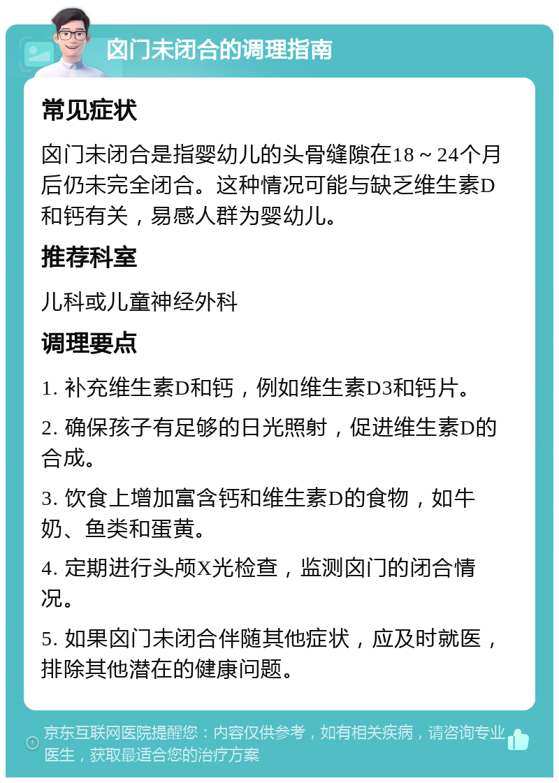 囟门未闭合的调理指南 常见症状 囟门未闭合是指婴幼儿的头骨缝隙在18～24个月后仍未完全闭合。这种情况可能与缺乏维生素D和钙有关，易感人群为婴幼儿。 推荐科室 儿科或儿童神经外科 调理要点 1. 补充维生素D和钙，例如维生素D3和钙片。 2. 确保孩子有足够的日光照射，促进维生素D的合成。 3. 饮食上增加富含钙和维生素D的食物，如牛奶、鱼类和蛋黄。 4. 定期进行头颅X光检查，监测囟门的闭合情况。 5. 如果囟门未闭合伴随其他症状，应及时就医，排除其他潜在的健康问题。