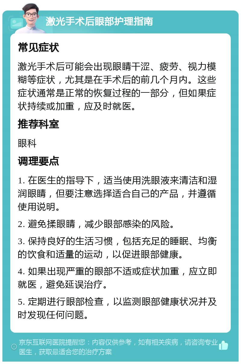 激光手术后眼部护理指南 常见症状 激光手术后可能会出现眼睛干涩、疲劳、视力模糊等症状，尤其是在手术后的前几个月内。这些症状通常是正常的恢复过程的一部分，但如果症状持续或加重，应及时就医。 推荐科室 眼科 调理要点 1. 在医生的指导下，适当使用洗眼液来清洁和湿润眼睛，但要注意选择适合自己的产品，并遵循使用说明。 2. 避免揉眼睛，减少眼部感染的风险。 3. 保持良好的生活习惯，包括充足的睡眠、均衡的饮食和适量的运动，以促进眼部健康。 4. 如果出现严重的眼部不适或症状加重，应立即就医，避免延误治疗。 5. 定期进行眼部检查，以监测眼部健康状况并及时发现任何问题。