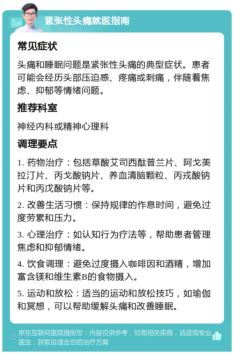 紧张性头痛就医指南 常见症状 头痛和睡眠问题是紧张性头痛的典型症状。患者可能会经历头部压迫感、疼痛或刺痛，伴随着焦虑、抑郁等情绪问题。 推荐科室 神经内科或精神心理科 调理要点 1. 药物治疗：包括草酸艾司西酞普兰片、阿戈美拉汀片、丙戈酸钠片、养血清脑颗粒、丙戎酸钠片和丙戊酸钠片等。 2. 改善生活习惯：保持规律的作息时间，避免过度劳累和压力。 3. 心理治疗：如认知行为疗法等，帮助患者管理焦虑和抑郁情绪。 4. 饮食调理：避免过度摄入咖啡因和酒精，增加富含镁和维生素B的食物摄入。 5. 运动和放松：适当的运动和放松技巧，如瑜伽和冥想，可以帮助缓解头痛和改善睡眠。