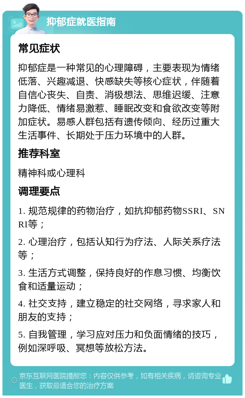 抑郁症就医指南 常见症状 抑郁症是一种常见的心理障碍，主要表现为情绪低落、兴趣减退、快感缺失等核心症状，伴随着自信心丧失、自责、消极想法、思维迟缓、注意力降低、情绪易激惹、睡眠改变和食欲改变等附加症状。易感人群包括有遗传倾向、经历过重大生活事件、长期处于压力环境中的人群。 推荐科室 精神科或心理科 调理要点 1. 规范规律的药物治疗，如抗抑郁药物SSRI、SNRI等； 2. 心理治疗，包括认知行为疗法、人际关系疗法等； 3. 生活方式调整，保持良好的作息习惯、均衡饮食和适量运动； 4. 社交支持，建立稳定的社交网络，寻求家人和朋友的支持； 5. 自我管理，学习应对压力和负面情绪的技巧，例如深呼吸、冥想等放松方法。