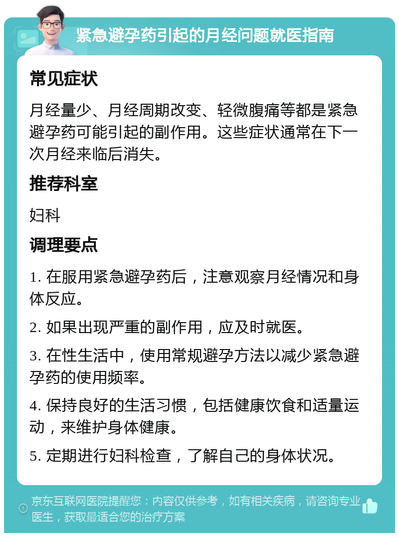 紧急避孕药引起的月经问题就医指南 常见症状 月经量少、月经周期改变、轻微腹痛等都是紧急避孕药可能引起的副作用。这些症状通常在下一次月经来临后消失。 推荐科室 妇科 调理要点 1. 在服用紧急避孕药后，注意观察月经情况和身体反应。 2. 如果出现严重的副作用，应及时就医。 3. 在性生活中，使用常规避孕方法以减少紧急避孕药的使用频率。 4. 保持良好的生活习惯，包括健康饮食和适量运动，来维护身体健康。 5. 定期进行妇科检查，了解自己的身体状况。