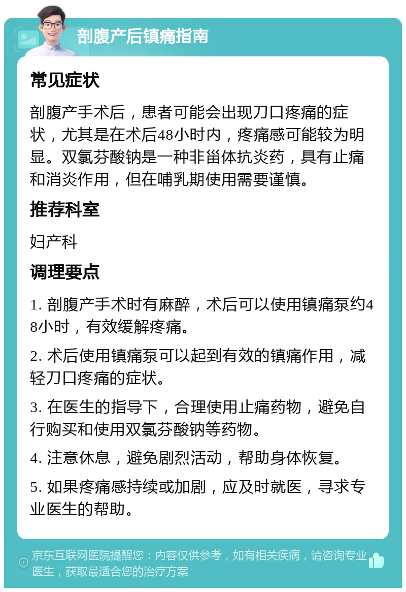 剖腹产后镇痛指南 常见症状 剖腹产手术后，患者可能会出现刀口疼痛的症状，尤其是在术后48小时内，疼痛感可能较为明显。双氯芬酸钠是一种非甾体抗炎药，具有止痛和消炎作用，但在哺乳期使用需要谨慎。 推荐科室 妇产科 调理要点 1. 剖腹产手术时有麻醉，术后可以使用镇痛泵约48小时，有效缓解疼痛。 2. 术后使用镇痛泵可以起到有效的镇痛作用，减轻刀口疼痛的症状。 3. 在医生的指导下，合理使用止痛药物，避免自行购买和使用双氯芬酸钠等药物。 4. 注意休息，避免剧烈活动，帮助身体恢复。 5. 如果疼痛感持续或加剧，应及时就医，寻求专业医生的帮助。