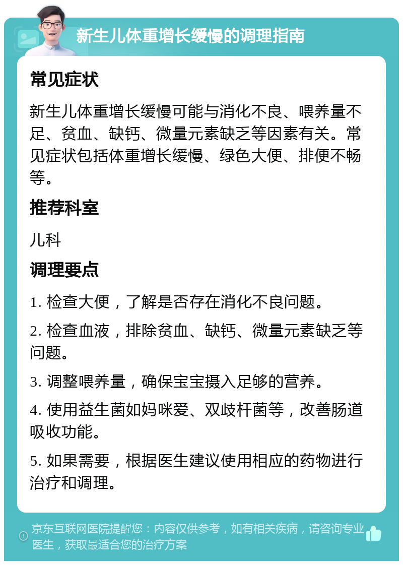 新生儿体重增长缓慢的调理指南 常见症状 新生儿体重增长缓慢可能与消化不良、喂养量不足、贫血、缺钙、微量元素缺乏等因素有关。常见症状包括体重增长缓慢、绿色大便、排便不畅等。 推荐科室 儿科 调理要点 1. 检查大便，了解是否存在消化不良问题。 2. 检查血液，排除贫血、缺钙、微量元素缺乏等问题。 3. 调整喂养量，确保宝宝摄入足够的营养。 4. 使用益生菌如妈咪爱、双歧杆菌等，改善肠道吸收功能。 5. 如果需要，根据医生建议使用相应的药物进行治疗和调理。