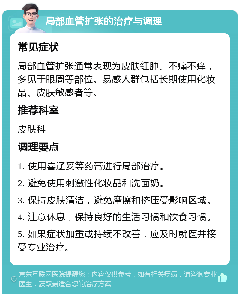 局部血管扩张的治疗与调理 常见症状 局部血管扩张通常表现为皮肤红肿、不痛不痒，多见于眼周等部位。易感人群包括长期使用化妆品、皮肤敏感者等。 推荐科室 皮肤科 调理要点 1. 使用喜辽妥等药膏进行局部治疗。 2. 避免使用刺激性化妆品和洗面奶。 3. 保持皮肤清洁，避免摩擦和挤压受影响区域。 4. 注意休息，保持良好的生活习惯和饮食习惯。 5. 如果症状加重或持续不改善，应及时就医并接受专业治疗。